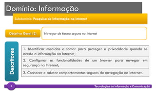 
Tecnologias de Informação e Comunicação2
Objetivo Geral (2)
1. Identificar medidas a tomar para proteger a privacidade quando se
acede a informação na Internet;
2. Configurar as funcionalidades de um browser para navegar em
segurança na Internet;
3. Conhecer e adotar comportamentos seguros de navegação na Internet.
Navegar de forma segura na Internet
Domínio: Informação
Subdomínio: Pesquisa de informação na Internet
 