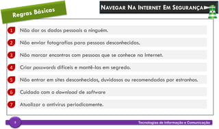 NAVEGAR NA INTERNET EM SEGURANÇA
1 Não dar os dados pessoais a ninguém.
2 Não enviar fotografias para pessoas desconhecidas.
3 Não marcar encontros com pessoas que se conhece na Internet.
4 Criar passwords difíceis e mantê-las em segredo.
5 Não entrar em sites desconhecidos, duvidosos ou recomendados por estranhos.
6 Cuidado com o download de software
Tecnologias de Informação e Comunicação3
7 Atualizar o antivírus periodicamente.
 
