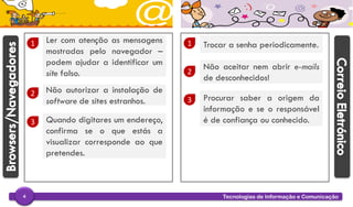 Tecnologias de Informação e Comunicação4
1 Ler com atenção as mensagens
mostradas pelo navegador –
podem ajudar a identificar um
site falso.
2 Não autorizar a instalação de
software de sites estranhos.
3 Quando digitares um endereço,
confirma se o que estás a
visualizar corresponde ao que
pretendes.
1 Trocar a senha periodicamente.
2
Não aceitar nem abrir e-mails
de desconhecidos!
3 Procurar saber a origem da
informação e se o responsável
é de confiança ou conhecido.
 