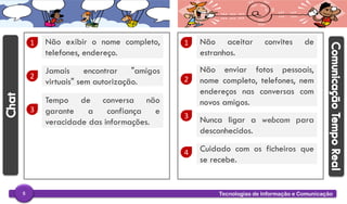 Tecnologias de Informação e Comunicação5
1 Não exibir o nome completo,
telefones, endereço.
2
Jamais encontrar "amigos
virtuais" sem autorização.
3
Tempo de conversa não
garante a confiança e
veracidade das informações.
1 Não aceitar convites de
estranhos.
2
Não enviar fotos pessoais,
nome completo, telefones, nem
endereços nas conversas com
novos amigos.
3 Nunca ligar a webcam para
desconhecidos.
4 Cuidado com os ficheiros que
se recebe.
 