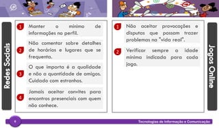 Tecnologias de Informação e Comunicação6
1 Manter o mínimo de
informações no perfil.
2
Não comentar sobre detalhes
de horários e lugares que se
frequenta.
3
O que importa é a qualidade
e não a quantidade de amigos.
Cuidado com estranhos.
1 Não aceitar provocações e
disputas que possam trazer
problemas na "vida real".
2 Verificar sempre a idade
mínima indicada para cada
jogo.
4
Jamais aceitar convites para
encontros presenciais com quem
não conhece.
 