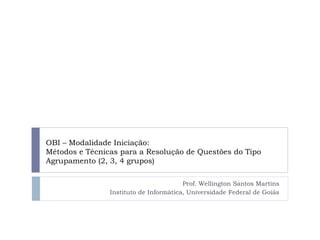 OBI – Modalidade Iniciação:
Métodos e Técnicas para a Resolução de Questões do Tipo
Agrupamento (2, 3, 4 grupos)
Prof. Wellington Santos Martins
Instituto de Informática, Universidade Federal de Goiás
 