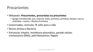 Procariontes
• Wikipedia: Procariontes, procariotas ou procariotos
• (grego transliterado: pro, anterior, antes, primeiro, primitivo; karyon, noz ou
amêndoa - núcleo = Núcleo Primitivo)
• Coacervados, vesículas  salto para a vida
• Reinos Archea e Bacteria
• Estruturas simples: membrana plasmática, parede celular,
cromossoma (DNA), polirribossomos, flagelo
Evandro Sanguinetto-2013
 