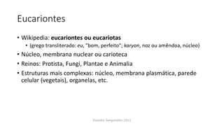 Eucariontes
• Wikipedia: eucariontes ou eucariotas
• (grego transliterado: eu, "bom, perfeito"; karyon, noz ou amêndoa, núcleo)
• Núcleo, membrana nuclear ou carioteca
• Reinos: Protista, Fungi, Plantae e Animalia
• Estruturas mais complexas: núcleo, membrana plasmática, parede
celular (vegetais), organelas, etc.
Evandro Sanguinetto-2013
 