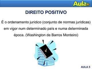 DIREITO POSITIVO
É o ordenamento jurídico (conjunto de normas jurídicas)
em vigor num determinado país e numa determinada
época. (Washington de Barros Monteiro)
AULA 5
 