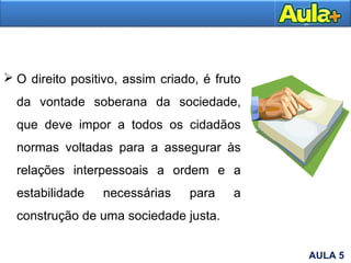 O direito positivo, assim criado, é fruto
da vontade soberana da sociedade,
que deve impor a todos os cidadãos
normas voltadas para a assegurar às
relações interpessoais a ordem e a
estabilidade necessárias para a
construção de uma sociedade justa.
AULA 5
 