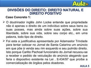  O doutrinador inglês John Locke entende que propriedade
não é apenas o direito de um indivíduo sobre seus bens ou
suas posses, mas ainda sobre suas ações, sobre sua
liberdade, sobre sua vida, sobre seu corpo etc., em uma
palavra, todo tipo de direito.
 Foi esta a justificativa apresentada por Adamastor Trindade
para tentar colocar no Jornal de Santa Catarina um anúncio
em que põe à venda seu rim esquerdo e seu pulmão direito.
Isto porque Carlito Pachoal funcionário do Jornal recusou-se
a receber o pedido de veiculação do anúncio alegando que
feria o dispositivo existente na Lei . 9.434/97 que proíbe a
comercialização de órgãos pelos doadores.
DIVISÕES DO DIREITO: DIREITO NATURAL E
DIREITO POSITIVO
Caso Concreto 1:
AULA 5
 