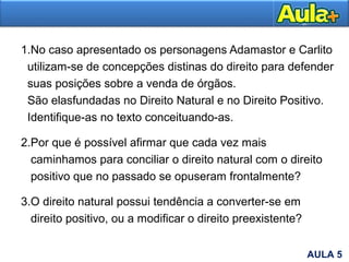 1.No caso apresentado os personagens Adamastor e Carlito
utilizam-se de concepções distinas do direito para defender
suas posições sobre a venda de órgãos.
São elasfundadas no Direito Natural e no Direito Positivo.
Identifique-as no texto conceituando-as.
2.Por que é possível afirmar que cada vez mais
caminhamos para conciliar o direito natural com o direito
positivo que no passado se opuseram frontalmente?
3.O direito natural possui tendência a converter-se em
direito positivo, ou a modificar o direito preexistente?
AULA 5
 
