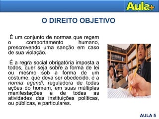 O DIREITO OBJETIVO
É um conjunto de normas que regem
o comportamento humano,
prescrevendo uma sanção em caso
de sua violação.
É a regra social obrigatória imposta a
todos, quer seja sobre a forma de lei
ou mesmo sob a forma de um
costume, que deva ser obedecido, é a
norma agendi, reguladora de todas
ações do homem, em suas múltiplas
manifestações e de todas as
atividades das instituições políticas,
ou públicas, e particulares.
AULA 5
 