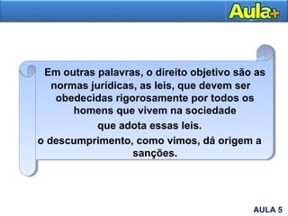 Em outras palavras, o direito objetivo são as
normas jurídicas, as leis, que devem ser
obedecidas rigorosamente por todos os
homens que vivem na sociedade
que adota essas leis.
o descumprimento, como vimos, dá origem a
sanções.
AULA 5
 