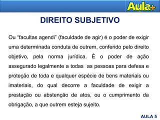 DIREITO SUBJETIVO
Ou “facultas agendi” (faculdade de agir) é o poder de exigir
uma determinada conduta de outrem, conferido pelo direito
objetivo, pela norma jurídica. É o poder de ação
assegurado legalmente a todas as pessoas para defesa e
proteção de toda e qualquer espécie de bens materiais ou
imateriais, do qual decorre a faculdade de exigir a
prestação ou abstenção de atos, ou o cumprimento da
obrigação, a que outrem esteja sujeito.
AULA 5
 