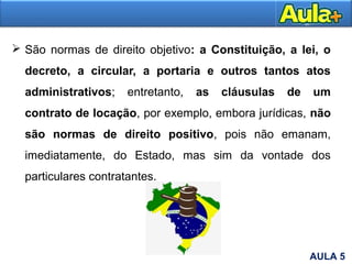  São normas de direito objetivo: a Constituição, a lei, o
decreto, a circular, a portaria e outros tantos atos
administrativos; entretanto, as cláusulas de um
contrato de locação, por exemplo, embora jurídicas, não
são normas de direito positivo, pois não emanam,
imediatamente, do Estado, mas sim da vontade dos
particulares contratantes.
AULA 5
 