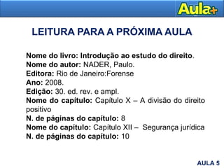 LEITURA PARA A PRÓXIMA AULA
Nome do livro: Introdução ao estudo do direito.
Nome do autor: NADER, Paulo.
Editora: Rio de Janeiro:Forense
Ano: 2008.
Edição: 30. ed. rev. e ampl.
Nome do capítulo: Capítulo X – A divisão do direito
positivo
N. de páginas do capítulo: 8
Nome do capítulo: Capítulo XII – Segurança jurídica
N. de páginas do capítulo: 10
AULA 5
 