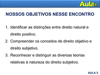 AULA 1
1. Identificar as distinções entre direito natural e
direito positivo.
2. Compreender os conceitos de direito objetivo e
direito subjetivo.
3. Reconhecer e distinguir as diversas teorias
relativas à natureza do direito subjetivo.
NOSSOS OBJETIVOS NESSE ENCONTRO
AULA 5
 