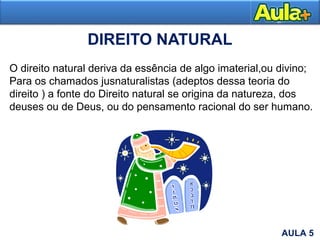 DIREITO NATURAL
Moral
O direito natural deriva da essência de algo imaterial,ou divino;
Para os chamados jusnaturalistas (adeptos dessa teoria do
direito ) a fonte do Direito natural se origina da natureza, dos
deuses ou de Deus, ou do pensamento racional do ser humano.
AULA 5
 