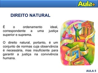 É o ordenamento ideal,
correspondente a uma justiça
superior e suprema.
O direito natural, portanto, é um
conjunto de normas cuja observância
é necessária, mas insuficiente para
garantir a justiça na convivência
humana.
DIREITO NATURAL
AULA 5
 