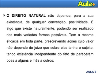  O DIREITO NATURAL não depende, para a sua
existência, de qualquer convenção, positividade. É
algo que existe naturalmente, podendo ser realizado
das mais variadas formas possíveis. Tem a mesma
eficácia em toda parte, prescrevendo ações cujo valor
não depende do juízo que sobre elas tenha o sujeito,
tendo existência independente do fato de parecerem
boas a alguns e más a outros.
AULA 5
 