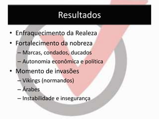 Resultados 
• Enfraquecimento da Realeza 
• Fortalecimento da nobreza 
– Marcas, condados, ducados 
– Autonomia econômica e política 
• Momento de invasões 
– Vikings (normandos) 
– Árabes 
– Instabilidade e insegurança 
 