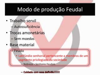 Modo de produção Feudal 
• Trabalho servil 
– Autossuficiência 
• Trocas amonetárias 
– Sem moedas 
• Base material 
– Feudo 
• Latifúndio senhorial pertencente a membros de um 
segmento privilegiado da sociedade 
– Nobreza – Senhores Feudais 
 