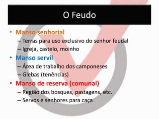 O Feudo 
• Manso senhorial 
– Terras para uso exclusivo do senhor feudal 
– Igreja, castelo, moinho 
• Manso servil 
– Área de trabalho dos camponeses 
– Glebas (tenências) 
• Manso de reserva (comunal) 
– Região dos bosques, pastagens, etc. 
– Servos e senhores para caça 
 