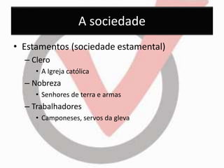 A sociedade 
• Estamentos (sociedade estamental) 
– Clero 
• A Igreja católica 
– Nobreza 
• Senhores de terra e armas 
– Trabalhadores 
• Camponeses, servos da gleva 
 