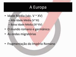 A Europa 
• Idade Média (séc. V ~ XV) 
– Alta Idade Média (V~XI) 
– Baixa Idade Média (XI~XV) 
• O mundo romano e germânico 
• As ondas migratórias 
• Fragmentação do Império Romano 
 