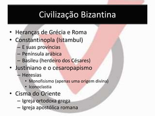 Civilização Bizantina 
• Heranças de Grécia e Roma 
• Constantinopla (Istambul) 
– E suas províncias 
– Península arábica 
– Basileu (herdeiro dos Césares) 
• Justiniano e o cesaropapismo 
– Heresias 
• Monofisismo (apenas uma origem divina) 
• Iconoclastia 
• Cisma do Oriente 
– Igreja ortodoxa grega 
– Igreja apostólica romana 
 