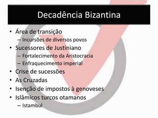 Decadência Bizantina 
• Área de transição 
– Incursões de diversos povos 
• Sucessores de Justiniano 
– Fortalecimento da Aristocracia 
– Enfraquecimento imperial 
• Crise de sucessões 
• As Cruzadas 
• Isenção de impostos à genoveses 
• Islâmicos turcos otamanos 
– Istambul 
 