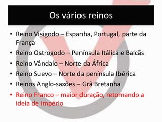 Os vários reinos 
• Reino Visigodo – Espanha, Portugal, parte da 
França 
• Reino Ostrogodo – Península Itálica e Balcãs 
• Reino Vândalo – Norte da África 
• Reino Suevo – Norte da península Ibérica 
• Reinos Anglo-saxões – Grã Bretanha 
• Reino Franco – maior duração, retomando a 
ideia de império 
 