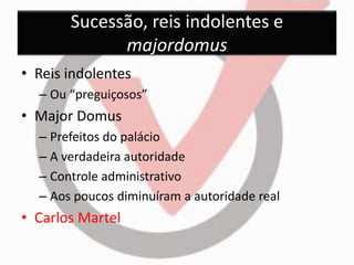 Sucessão, reis indolentes e 
majordomus 
• Reis indolentes 
– Ou “preguiçosos” 
• Major Domus 
– Prefeitos do palácio 
– A verdadeira autoridade 
– Controle administrativo 
– Aos poucos diminuíram a autoridade real 
• Carlos Martel 
 