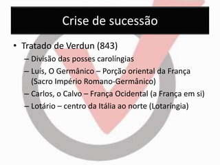 Crise de sucessão 
• Tratado de Verdun (843) 
– Divisão das posses carolíngias 
– Luís, O Germânico – Porção oriental da França 
(Sacro Império Romano-Germânico) 
– Carlos, o Calvo – França Ocidental (a França em si) 
– Lotário – centro da Itália ao norte (Lotaríngia) 
 