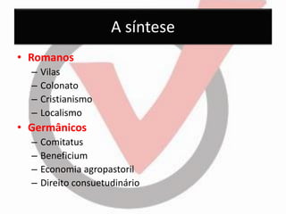 A síntese 
•Romanos 
–Vilas 
–Colonato 
–Cristianismo 
–Localismo 
•Germânicos 
–Comitatus 
–Beneficium 
–Economia agropastoril 
–Direito consuetudinário  