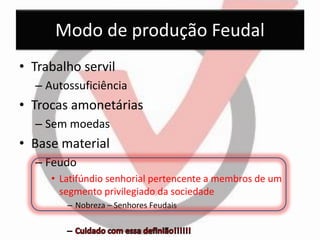 Modo de produção Feudal 
•Trabalho servil 
–Autossuficiência 
•Trocas amonetárias 
–Sem moedas 
•Base material 
–Feudo 
•Latifúndio senhorial pertencente a membros de um segmento privilegiado da sociedade 
–Nobreza – Senhores Feudais  