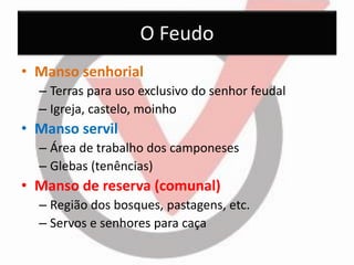 O Feudo 
•Manso senhorial 
–Terras para uso exclusivo do senhor feudal 
–Igreja, castelo, moinho 
•Manso servil 
–Área de trabalho dos camponeses 
–Glebas (tenências) 
•Manso de reserva (comunal) 
–Região dos bosques, pastagens, etc. 
–Servos e senhores para caça  