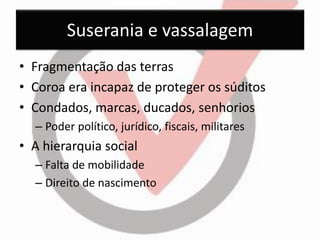 Suserania e vassalagem 
•Fragmentação das terras 
•Coroa era incapaz de proteger os súditos 
•Condados, marcas, ducados, senhorios 
–Poder político, jurídico, fiscais, militares 
•A hierarquia social 
–Falta de mobilidade 
–Direito de nascimento  