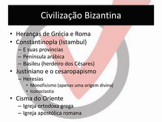 Civilização Bizantina 
•Heranças de Grécia e Roma 
•Constantinopla (Istambul) 
–E suas províncias 
–Península arábica 
–Basileu (herdeiro dos Césares) 
•Justiniano e o cesaropapismo 
–Heresias 
•Monofisismo (apenas uma origem divina) 
•Iconoclastia 
•Cisma do Oriente 
–Igreja ortodoxa grega 
–Igreja apostólica romana  