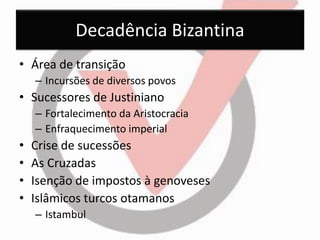 Decadência Bizantina 
•Área de transição 
–Incursões de diversos povos 
•Sucessores de Justiniano 
–Fortalecimento da Aristocracia 
–Enfraquecimento imperial 
•Crise de sucessões 
•As Cruzadas 
•Isenção de impostos à genoveses 
•Islâmicos turcos otamanos 
–Istambul  