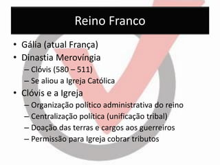Reino Franco 
•Gália (atual França) 
•Dinastia Merovíngia 
–Clóvis (580 – 511) 
–Se aliou a Igreja Católica 
•Clóvis e a Igreja 
–Organização político administrativa do reino 
–Centralização política (unificação tribal) 
–Doação das terras e cargos aos guerreiros 
–Permissão para Igreja cobrar tributos  