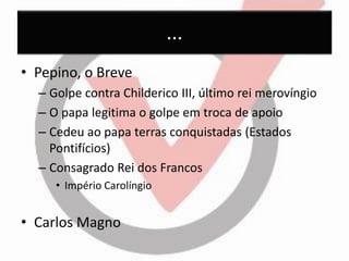 ... 
•Pepino, o Breve 
–Golpe contra Childerico III, último rei merovíngio 
–O papa legitima o golpe em troca de apoio 
–Cedeu ao papa terras conquistadas (Estados Pontifícios) 
–Consagrado Rei dos Francos 
•Império Carolíngio 
•Carlos Magno  