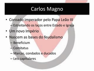 Carlos Magno 
•Coroado imperador pelo Papa Leão III 
–Estreitando os laços entre Estado e Igreja 
•Um novo Império 
•Nascem as bases do feudalismo 
–Beneficium 
–Comitatus 
–Marcas, condados e ducados 
–Leis capitulares  