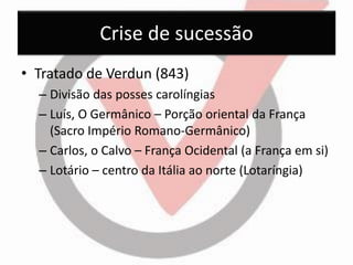 Crise de sucessão 
•Tratado de Verdun (843) 
–Divisão das posses carolíngias 
–Luís, O Germânico – Porção oriental da França (Sacro Império Romano-Germânico) 
–Carlos, o Calvo – França Ocidental (a França em si) 
–Lotário – centro da Itália ao norte (Lotaríngia)  