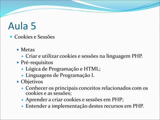 Aula 5 
 Cookies e Sessões 
 Metas 
 Criar e utilizar cookies e sessões na linguagem PHP. 
 Pré-requisitos 
 Lógica de Programação e HTML; 
 Linguagens de Programação I. 
 Objetivos 
 Conhecer os principais conceitos relacionados com os 
cookies e as sessões; 
 Aprender a criar cookies e sessões em PHP; 
 Entender a implementação destes recursos em PHP. 
 