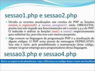 sessao1.php e sessao2.php 
 Devido as recentes atualizações nas versões do PHP as funções 
session_is_registered() e session_unregister() estão OBSOLETAS, 
porém isso não impede seu funcionamento até a versão 5.4.0 do PHP. 
O indicado é utilizar as funções isset() e unset() respectivamente 
para substituí-las, pois elas tem esse mesmo propósito. 
 Algo comum na linguagem de programação PHP é a atualização de 
alguns códigos. O PHP avisa através da mensagem DEPRECATED. 
Isso não é ruim, pois possibilitando a manutenção desse código, 
sempre irá gerar emprego para programadores dessa linguagem. 
sessao3.php e sessao4.php 
Baixe os arquivos da plataforma, veja a diferença no código-fonte e teste em localhost 
