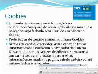 Cookies 
 Utilizado para armazenar informações no 
computador/máquina do usuário/cliente mesmo que o 
navegador seja fechado sem o uso de um banco de 
dados. 
 Preferências de usuário também utilizam Cookies 
 Através de cookies o servidorWeb é capaz de trocar 
informações de estado com o navegador do usuário. 
Desse modo, somos capazes de adicionar produtos a 
um carrinho de compras, sem perder estas 
informações ao mudar de página, sair do website ou até 
mesmo fechar o navegador. 
 