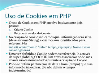 Uso de Cookies em PHP 
 O uso de Cookies em PHP envolve basicamente dois 
passos: 
1. Criar o Cookie 
2. Recuperar o valor do Cookie 
 Na criação do cookie indicamos qual informação será salva 
(deve ser uma String) e criamos um identificador para 
referenciá-la 
int setCookie(“nome”, “valor”, tempo_expiração); Nome e valor 
são obrigátorios 
 Uma vez definido o Cookie podemos referenciá-lo através 
da super global $_COOKIE, um array associativo onde suas 
chaves são os nomes dados durante a criação do Cookie 
 Pode-se definir parâmetros de data e hora (tempo) que essa 
informação irá expirar. (Se não definir o tempo 
indeterminado) 
 