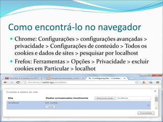 Como encontrá-lo no navegador 
 Chrome: Configurações > configurações avançadas > 
privacidade > Configurações de conteúdo > Todos os 
cookies e dados de sites > pesquisar por localhost 
 Frefox: Ferramentas > Opções > Privacidade > excluir 
cookies em Particular > localhot 
 
