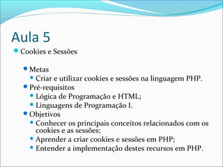 Aula 5 
Cookies e Sessões 
Metas 
Criar e utilizar cookies e sessões na linguagem PHP. 
Pré-requisitos 
Lógica de Programação e HTML; 
Linguagens de Programação I. 
Objetivos 
Conhecer os principais conceitos relacionados com os 
cookies e as sessões; 
Aprender a criar cookies e sessões em PHP; 
Entender a implementação destes recursos em PHP. 
 