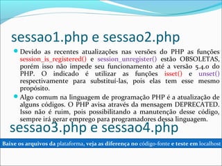 sessao1.php e sessao2.php 
Devido as recentes atualizações nas versões do PHP as funções 
session_is_registered() e session_unregister() estão OBSOLETAS, 
porém isso não impede seu funcionamento até a versão 5.4.0 do 
PHP. O indicado é utilizar as funções isset() e unset() 
respectivamente para substituí-las, pois elas tem esse mesmo 
propósito. 
Algo comum na linguagem de programação PHP é a atualização de 
alguns códigos. O PHP avisa através da mensagem DEPRECATED. 
Isso não é ruim, pois possibilitando a manutenção desse código, 
sempre irá gerar emprego para programadores dessa linguagem. sessao3.php e sessao4.php 
Baixe os arquivos da plataforma, veja as diferença no código-fonte e teste em localhost 
