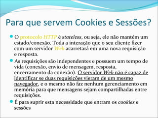 Para que servem Cookies e Sessões? 
O protocolo HTTP é stateless, ou seja, ele não mantém um 
estado/conexão. Toda a interação que o seu cliente fizer 
com um servidor Web acarretará em uma nova requisição 
e resposta. 
As requisições são independentes e possuem um tempo de 
vida (conexão, envio de mensagem, resposta, 
encerramento da conexão). O servidor Web não é capaz de 
identificar se duas requisições vieram de um mesmo 
navegador, e o mesmo não faz nenhum gerenciamento em 
memória para que mensagens sejam compartilhadas entre 
requisições. 
É para suprir esta necessidade que entram os cookies e 
sessões 
 