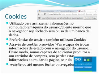 Cookies 
Utilizado para armazenar informações no 
computador/máquina do usuário/cliente mesmo que 
o navegador seja fechado sem o uso de um banco de 
dados. 
Preferências de usuário também utilizam Cookies 
Através de cookies o servidor Web é capaz de trocar 
informações de estado com o navegador do usuário. 
Desse modo, somos capazes de adicionar produtos a 
um carrinho de compras, sem perder estas 
informações ao mudar de página, sair do 
 website ou até mesmo fechar o navegador. 
 